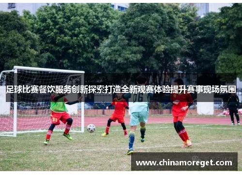 足球比赛餐饮服务创新探索打造全新观赛体验提升赛事现场氛围