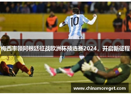 梅西率领阿根廷征战欧洲杯预选赛2024，开启新征程