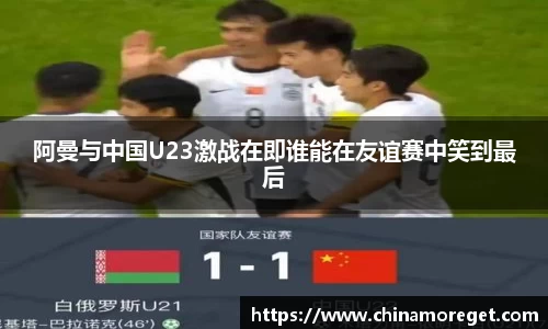 阿曼与中国U23激战在即谁能在友谊赛中笑到最后